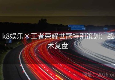 k8娱乐×王者荣耀世冠特别策划：战术复盘