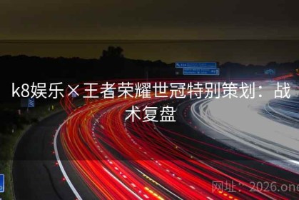 k8娱乐×王者荣耀世冠特别策划：战术复盘
