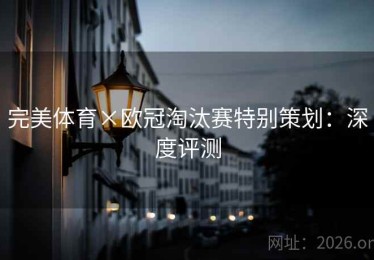 完美体育×欧冠淘汰赛特别策划：深度评测