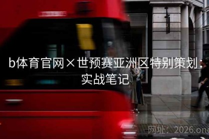 b体育官网×世预赛亚洲区特别策划：实战笔记