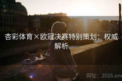 杏彩体育×欧冠决赛特别策划：权威解析