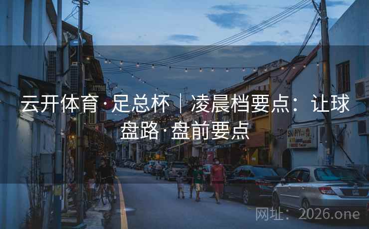 云开体育·足总杯|凌晨档要点:让球盘路·盘前要点 云开体育·足总杯|凌晨档要点:让球盘路·盘前要点