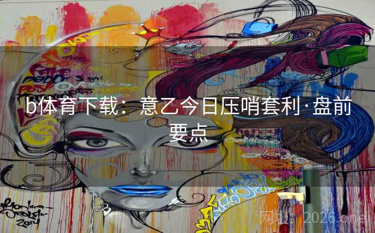 b体育下载：意乙今日压哨套利·盘前要点