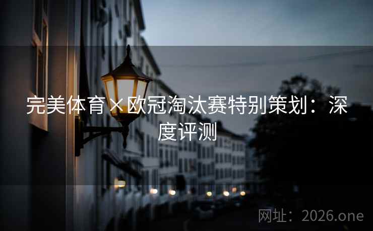 完美体育×欧冠淘汰赛特别策划：深度评测