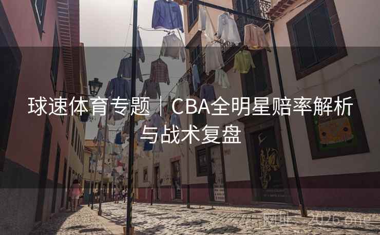 球速体育专题|CBA全明星赔率解析与战术复盘 球速体育专题|CBA全明星赔率解析与战术复盘