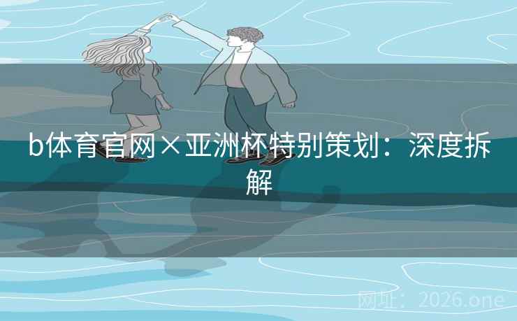 b体育官网×亚洲杯特别策划：深度拆解