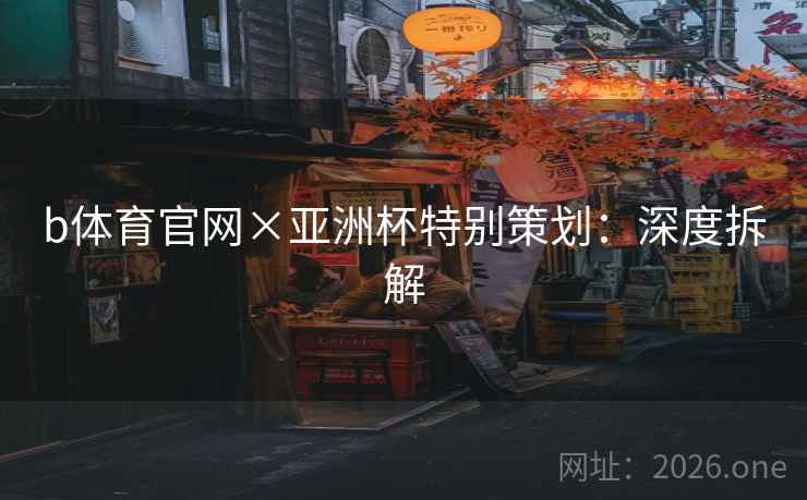 b体育官网×亚洲杯特别策划：深度拆解