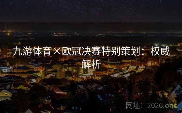 九游体育×欧冠决赛特别策划:权威解析 九游体育×欧冠决赛特别策划:权威解析